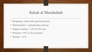 Sukuk al Murabahah 
• Designing a sukuk with capital protection. 
• Deferred price = principal plus mark-up. 
• Suppose markup = 5.2% for 20 years. 
• Principal = 49% of the total price. 
• Markup = 51%. 
 