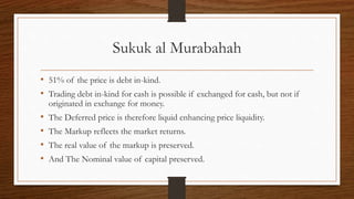 Sukuk al Murabahah 
• 51% of the price is debt in-kind. 
• Trading debt in-kind for cash is possible if exchanged for cash, but not if 
originated in exchange for money. 
• The Deferred price is therefore liquid enhancing price liquidity. 
• The Markup reflects the market returns. 
• The real value of the markup is preserved. 
• And The Nominal value of capital preserved. 
 