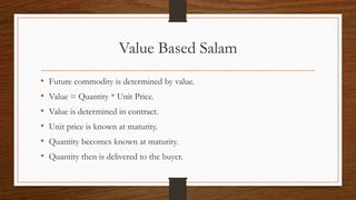 Value Based Salam 
• Future commodity is determined by value. 
• Value = Quantity * Unit Price. 
• Value is determined in contract. 
• Unit price is known at maturity. 
• Quantity becomes known at maturity. 
• Quantity then is delivered to the buyer. 
 