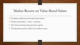Market Return on Value-Based Salam 
• Combine traditional and value-based salam. 
• Future commodity = value + quantity. 
• The Value-based portion protects capital. 
• The Quantity portion allows for market return. 
 