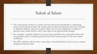 Sukuk al Salam 
• The salam based contract is usually used for short-term financing of underlying 
assets, and is based on spot sale (salam) and/or deferred payment sale (bai al muajjal) 
or deferred delivery sale (bai al salam) where the investor undertakes to deliver a 
specific asset, which will be sold to the client at an agreed profit margin. 
• For example, a special vehicle is set up to buy petroleum on a spot price basis and 
the purchase price is entirely paid up front from the proceeds of the issue sukuk 
certificates. 
• The SPV will then sell the oil at a later date to the beneficiary of the oil on a certain 
designated delivery date. 
 