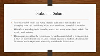 Sukuk al-Salam 
• Since salam sukuk results in a purely financial claim that is not linked to the 
underlying asset, the Shari’ah only allows such securities to be traded at par value. 
• This affects its trading in the secondary market and investors are forced to hold this 
security until maturity. 
• This contract resembles the conventional forward contract (which is not permissible 
in Shari’ah) except that in case of salam contract, payment is made in advance and in 
the case of the latter payment it is usually settled at the delivery date. 
 