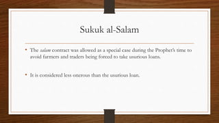 Sukuk al-Salam 
• The salam contract was allowed as a special case during the Prophet’s time to 
avoid farmers and traders being forced to take usurious loans. 
• It is considered less onerous than the usurious loan. 
 