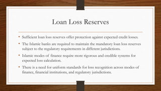 Loan Loss Reserves 
• Sufficient loan loss reserves offer protection against expected credit losses. 
• The Islamic banks are required to maintain the mandatory loan loss reserves 
subject to the regulatory requirements in different jurisdictions. 
• Islamic modes of finance require more rigorous and credible systems for 
expected loss calculation. 
• There is a need for uniform standards for loss recognition across modes of 
finance, financial institutions, and regulatory jurisdictions. 
 