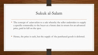 Sukuk al-Salam 
• The concept of salam refers to a sale whereby the seller undertakes to supply 
a specific commodity to the buyer at a future date in return for an advanced 
price, paid in full on the spot. 
• Hence, the price is cash, but the supply of the purchased goods is deferred. 
 