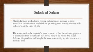 Sukuk al-Salam 
• Muslim farmers used salam to receive cash advances in order to meet 
immediate commitments until their crops were grown as they were not able 
to borrow on the basis of riba. 
• The attraction for the buyer of a salam contract is that the advance payment 
is usually less than the amount that would have to be paid if the buyer 
deferred his purchase and bought the same commodity spot in one or three 
months’ time. 
 
