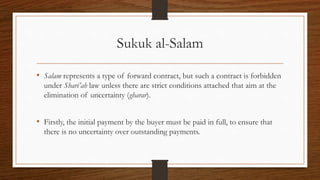 Sukuk al-Salam 
• Salam represents a type of forward contract, but such a contract is forbidden 
under Shari’ah law unless there are strict conditions attached that aim at the 
elimination of uncertainty (gharar). 
• Firstly, the initial payment by the buyer must be paid in full, to ensure that 
there is no uncertainty over outstanding payments. 
 