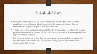 Sukuk al-Salam 
• How can certificates based on salam contracts be issued? The onus is on the 
purchaser who can finance advance payments by issuing certificates that are 
equivalent to the purchase price, which are then sold. 
• The buyers of the certificates are entitled to the commodities for which the original 
purchaser contracted at the end of the one or three months, or whatever period was 
stipulated in the contract. 
• For them the attraction is that they are purchasing the commodities at a discount, 
the difference between this and the eventual selling price of the commodities 
representing their return. 
 