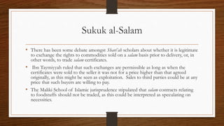 Sukuk al-Salam 
• There has been some debate amongst Shari’ah scholars about whether it is legitimate 
to exchange the rights to commodities sold on a salam basis prior to delivery, or, in 
other words, to trade salam certificates. 
• Ibn Taymiyyah ruled that such exchanges are permissible as long as when the 
certificates were sold to the seller it was not for a price higher than that agreed 
originally, as this might be seen as exploitation. Sales to third parties could be at any 
price that such buyers are willing to pay. 
• The Maliki School of Islamic jurisprudence stipulated that salam contracts relating 
to foodstuffs should not be traded, as this could be interpreted as speculating on 
necessities. 
 