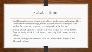 Sukuk al-Salam 
• Sami Homoud states that it is not permissible to resell the commodity covered by a 
salam contract before receiving it, but this does not preclude the recipient from 
reselling the commodity by another contract parallel to the first one. 
• The aim of such a parallel or back-to-back salam contract is to ensure that the 
financier, usually a bank, is not left with a commodity that it has no expertise in 
trading. 
• However, creating salam certificates could also be viewed as a way out of this 
dilemma for a bank. 
 