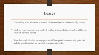 Leases 
• Commodity price risk arises as a result of ownership of a real commodity or asset. 
• Mark-up price risk arises as a result of holding a financial claim, which could be the 
result of deferred trading. 
• Therefore, under leasing, the equipment itself is exposed to commodity price risk 
and the overdue rentals are exposed to interest-rate risks. 
 