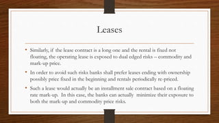 Leases 
• Similarly, if the lease contract is a long one and the rental is fixed not 
floating, the operating lease is exposed to dual edged risks – commodity and 
mark-up price. 
• In order to avoid such risks banks shall prefer leases ending with ownership 
possibly price fixed in the beginning and rentals periodically re-priced. 
• Such a lease would actually be an installment sale contract based on a floating 
rate mark-up. In this case, the banks can actually minimize their exposure to 
both the mark-up and commodity price risks. 
 