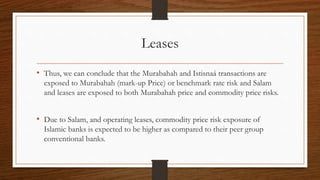 Leases 
• Thus, we can conclude that the Murabahah and Istisnaá transactions are 
exposed to Murabahah (mark-up Price) or benchmark rate risk and Salam 
and leases are exposed to both Murabahah price and commodity price risks. 
• Due to Salam, and operating leases, commodity price risk exposure of 
Islamic banks is expected to be higher as compared to their peer group 
conventional banks. 
 