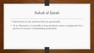 Sukuk al Ijarah 
• Sukuk based on sale and lease back are questionable. 
• As an Alternative, it is possible to lease productive assets or equipments for a 
portion of revenues or diminishing musharakah. 
 