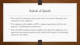 Sukuk al-Ijarah 
• The structure commences with a party who is in need of financing, here 
referred to as the originator. 
• The originator will establish an SPV, a separate legal entity with the sole 
purpose of facilitating this transaction. 
• Next, the SPV purchases certain tangible assets from the originator at an 
agreed pre-determined purchase price, which will be equal to the principal 
amount of the sukuk. 
 
