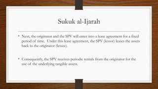 Sukuk al-Ijarah 
• Next, the originator and the SPV will enter into a lease agreement for a fixed 
period of time. Under this lease agreement, the SPV (lessor) leases the assets 
back to the originator (lessee). 
• Consequently, the SPV receives periodic rentals from the originator for the 
use of the underlying tangible assets. 
 
