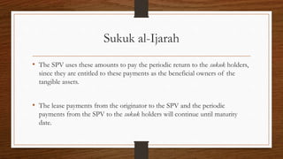 Sukuk al-Ijarah 
• The SPV uses these amounts to pay the periodic return to the sukuk holders, 
since they are entitled to these payments as the beneficial owners of the 
tangible assets. 
• The lease payments from the originator to the SPV and the periodic 
payments from the SPV to the sukuk holders will continue until maturity 
date. 
 