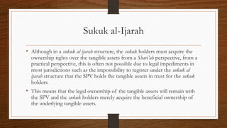 Sukuk al-Ijarah 
• Although in a sukuk al ijarah structure, the sukuk holders must acquire the 
ownership rights over the tangible assets from a Shari’ah perspective, from a 
practical perspective, this is often not possible due to legal impediments in 
most jurisdictions such as the impossibility to register under the sukuk al 
ijarah structure that the SPV holds the tangible assets in trust for the sukuk 
holders. 
• This means that the legal ownership of the tangible assets will remain with 
the SPV and the sukuk holders merely acquire the beneficial ownership of 
the underlying tangible assets. 
 