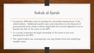 Sukuk al-Ijarah 
• In practice, difficulties arise in meeting the ownership requirements of the 
sukuk holders. Additional transfer taxes and restrictions on the disposal of 
governmental assets made it almost impossible for several originators even to 
transfer the title of the assets to the SPV. 
• As a result, in practice the legal ownership of the assets is not even 
transferred to the SPV. 
• The sukuk holders are, consequently, one step further from the underlying 
tangible assets. 
 