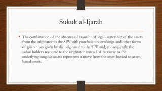 Sukuk al-Ijarah 
• The combination of the absence of transfer of legal ownership of the assets 
from the originator to the SPV with purchase undertakings and other forms 
of guarantees given by the originator to the SPV and, consequently, the 
sukuk holders recourse to the originator instead of recourse to the 
underlying tangible assets represents a move from the asset-backed to asset-based 
sukuk. 
 
