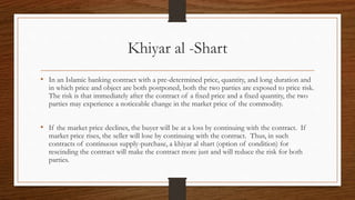Khiyar al -Shart 
• In an Islamic banking contract with a pre-determined price, quantity, and long duration and 
in which price and object are both postponed, both the two parties are exposed to price risk. 
The risk is that immediately after the contract of a fixed price and a fixed quantity, the two 
parties may experience a noticeable change in the market price of the commodity. 
• If the market price declines, the buyer will be at a loss by continuing with the contract. If 
market price rises, the seller will lose by continuing with the contract. Thus, in such 
contracts of continuous supply-purchase, a khiyar al shart (option of condition) for 
rescinding the contract will make the contract more just and will reduce the risk for both 
parties. 
 