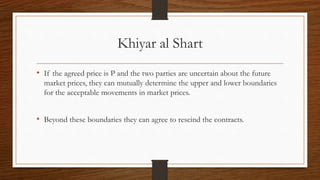 Khiyar al Shart 
• If the agreed price is P and the two parties are uncertain about the future 
market prices, they can mutually determine the upper and lower boundaries 
for the acceptable movements in market prices. 
• Beyond these boundaries they can agree to rescind the contracts. 
 