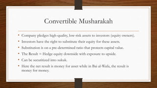Convertible Musharakah 
• Company pledges high-quality, low-risk assets to investors (equity owners). 
• Investors have the right to substitute their equity for these assets. 
• Substitution is on a pre-determined ratio that protects capital value. 
• The Result = Hedge equity downside with exposure to upside. 
• Can be securitized into sukuk. 
• Here the net result is money for asset while in Bai al-Wafa, the result is 
money for money. 
 
