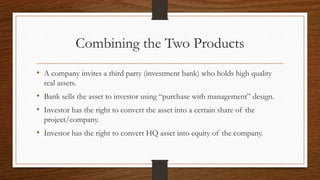 Combining the Two Products 
• A company invites a third party (investment bank) who holds high quality 
real assets. 
• Bank sells the asset to investor using “purchase with management” design. 
• Investor has the right to convert the asset into a certain share of the 
project/company. 
• Investor has the right to convert HQ asset into equity of the company. 
 