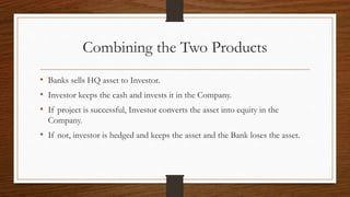 Combining the Two Products 
• Banks sells HQ asset to Investor. 
• Investor keeps the cash and invests it in the Company. 
• If project is successful, Investor converts the asset into equity in the 
Company. 
• If not, investor is hedged and keeps the asset and the Bank loses the asset. 
 