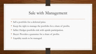 Sale with Management 
• Sell a portfolio for a deferred price. 
• Keep the right to manage the portfolio for a share of profits. 
• Seller: Hedges portfolio risk with upside participation. 
• Buyer: Provides a guarantee for a share of profits. 
• Liquidity needs to be managed. 
 