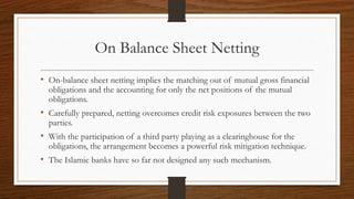 On Balance Sheet Netting 
• On-balance sheet netting implies the matching out of mutual gross financial 
obligations and the accounting for only the net positions of the mutual 
obligations. 
• Carefully prepared, netting overcomes credit risk exposures between the two 
parties. 
• With the participation of a third party playing as a clearinghouse for the 
obligations, the arrangement becomes a powerful risk mitigation technique. 
• The Islamic banks have so far not designed any such mechanism. 
 