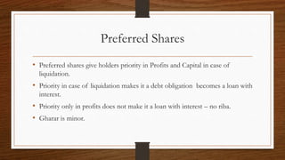 Preferred Shares 
• Preferred shares give holders priority in Profits and Capital in case of 
liquidation. 
• Priority in case of liquidation makes it a debt obligation becomes a loan with 
interest. 
• Priority only in profits does not make it a loan with interest – no riba. 
• Gharar is minor. 
 