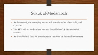 Sukuk al-Mudarabah 
• As the mudarib, the managing partner will contribute his labor, skills, and 
expertise. 
• The SPV will act as the silent partner, the rabbul mal of the mudarabah 
venture. 
• As the rabbulmal, the SPV contributes in the form of financial investment. 
 