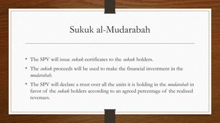 Sukuk al-Mudarabah 
• The SPV will issue sukuk certificates to the sukuk holders. 
• The sukuk proceeds will be used to make the financial investment in the 
mudarabah. 
• The SPV will declare a trust over all the units it is holding in the mudarabah in 
favor of the sukuk holders according to an agreed percentage of the realized 
revenues. 
 