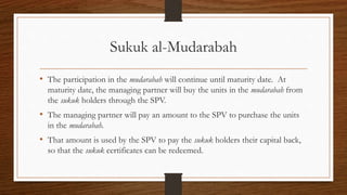 Sukuk al-Mudarabah 
• The participation in the mudarabah will continue until maturity date. At 
maturity date, the managing partner will buy the units in the mudarabah from 
the sukuk holders through the SPV. 
• The managing partner will pay an amount to the SPV to purchase the units 
in the mudarabah. 
• That amount is used by the SPV to pay the sukuk holders their capital back, 
so that the sukuk certificates can be redeemed. 
 