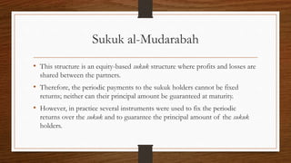 Sukuk al-Mudarabah 
• This structure is an equity-based sukuk structure where profits and losses are 
shared between the partners. 
• Therefore, the periodic payments to the sukuk holders cannot be fixed 
returns; neither can their principal amount be guaranteed at maturity. 
• However, in practice several instruments were used to fix the periodic 
returns over the sukuk and to guarantee the principal amount of the sukuk 
holders. 
 
