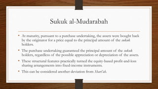 Sukuk al-Mudarabah 
• At maturity, pursuant to a purchase undertaking, the assets were bought back 
by the originator for a price equal to the principal amount of the sukuk 
holders. 
• The purchase undertaking guaranteed the principal amount of the sukuk 
holders, regardless of the possible appreciation or depreciation of the assets. 
• These structural features practically turned the equity-based profit-and-loss 
sharing arrangements into fixed-income instruments. 
• This can be considered another deviation from Shari’ah. 
 