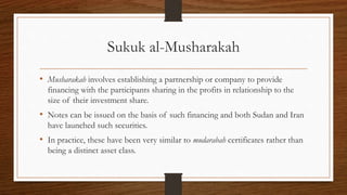 Sukuk al-Musharakah 
• Musharakah involves establishing a partnership or company to provide 
financing with the participants sharing in the profits in relationship to the 
size of their investment share. 
• Notes can be issued on the basis of such financing and both Sudan and Iran 
have launched such securities. 
• In practice, these have been very similar to mudarabah certificates rather than 
being a distinct asset class. 
 