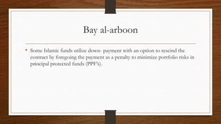 Bay al-arboon 
• Some Islamic funds utilize down- payment with an option to rescind the 
contract by foregoing the payment as a penalty to minimize portfolio risks in 
principal protected funds (PPF’s). 
 