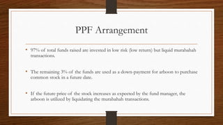 PPF Arrangement 
• 97% of total funds raised are invested in low risk (low return) but liquid murabahah 
transactions. 
• The remaining 3% of the funds are used as a down-payment for arboon to purchase 
common stock in a future date. 
• If the future price of the stock increases as expected by the fund manager, the 
arboon is utilized by liquidating the murabahah transactions. 
 