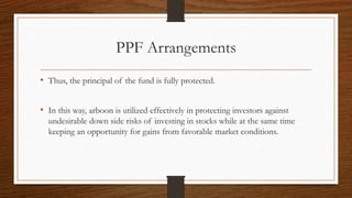 PPF Arrangements 
• Thus, the principal of the fund is fully protected. 
• In this way, arboon is utilized effectively in protecting investors against 
undesirable down side risks of investing in stocks while at the same time 
keeping an opportunity for gains from favorable market conditions. 
 
