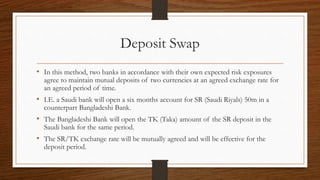 Deposit Swap 
• In this method, two banks in accordance with their own expected risk exposures 
agree to maintain mutual deposits of two currencies at an agreed exchange rate for 
an agreed period of time. 
• I.E. a Saudi bank will open a six months account for SR (Saudi Riyals) 50m in a 
counterpart Bangladeshi Bank. 
• The Bangladeshi Bank will open the TK (Taka) amount of the SR deposit in the 
Saudi bank for the same period. 
• The SR/TK exchange rate will be mutually agreed and will be effective for the 
deposit period. 
 