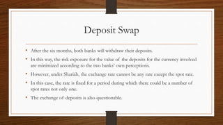 Deposit Swap 
• After the six months, both banks will withdraw their deposits. 
• In this way, the risk exposure for the value of the deposits for the currency involved 
are minimized according to the two banks’ own perceptions. 
• However, under Shariáh, the exchange rate cannot be any rate except the spot rate. 
• In this case, the rate is fixed for a period during which there could be a number of 
spot rates not only one. 
• The exchange of deposits is also questionable. 
 