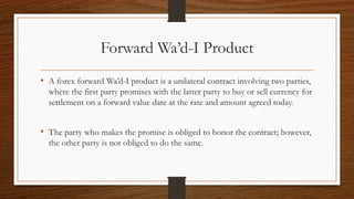 Forward Wa’d-I Product 
• A forex forward Wa’d-I product is a unilateral contract involving two parties, 
where the first party promises with the latter party to buy or sell currency for 
settlement on a forward value date at the rate and amount agreed today. 
• The party who makes the promise is obliged to honor the contract; however, 
the other party is not obliged to do the same. 
 