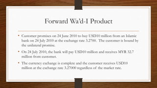 Forward Wa’d-I Product 
• Customer promises on 24 June 2010 to buy USD10 million from an Islamic 
bank on 24 July 2010 at the exchange rate 3.2700. The customer is bound by 
the unilateral promise. 
• On 24 July 2010, the bank will pay USD10 million and receives MYR 32.7 
million from customer. 
• The currency exchange is complete and the customer receives USD10 
million at the exchange rate 3.27000 regardless of the market rate. 
 