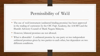 Permissibility of Wa’d 
• The use of wa’d instrument (unilateral binding promise) has been approved 
in the trading of currencies by the OIC Fiqh Academy, the AAOIFI and the 
Shariáh Advisory Council of Bank Negara Malaysia. 
• However, bilateral promises are not allowed. 
• What is allowable? A unilateral promise by one party or two independent 
unilateral promises given by two parties to each other, but dependent on two 
different conditions. 
 