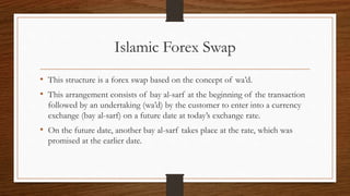 Islamic Forex Swap 
• This structure is a forex swap based on the concept of wa’d. 
• This arrangement consists of bay al-sarf at the beginning of the transaction 
followed by an undertaking (wa’d) by the customer to enter into a currency 
exchange (bay al-sarf) on a future date at today’s exchange rate. 
• On the future date, another bay al-sarf takes place at the rate, which was 
promised at the earlier date. 
 