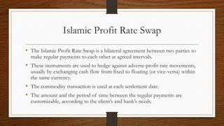 Islamic Profit Rate Swap 
• The Islamic Profit Rate Swap is a bilateral agreement between two parties to 
make regular payments to each other at agreed intervals. 
• These instruments are used to hedge against adverse profit-rate movements, 
usually by exchanging cash flow from fixed to floating (or vice-versa) within 
the same currency. 
• The commodity transaction is used at each settlement date. 
• The amount and the period of time between the regular payments are 
customizable, according to the client’s and bank’s needs. 
 