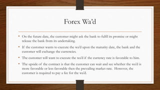 Forex Wa’d 
• On the future date, the customer might ask the bank to fulfil its promise or might 
release the bank from its undertaking. 
• If the customer wants to execute the wa’d upon the maturity date, the bank and the 
customer will exchange the currencies. 
• The customer will want to execute the wa’d if the currency rate is favorable to him. 
• The upside of the contract is that the customer can wait and see whether the wa’d is 
more favorable or less favorable then the prevailing market rate. However, the 
customer is required to pay a fee for the wa’d. 
 