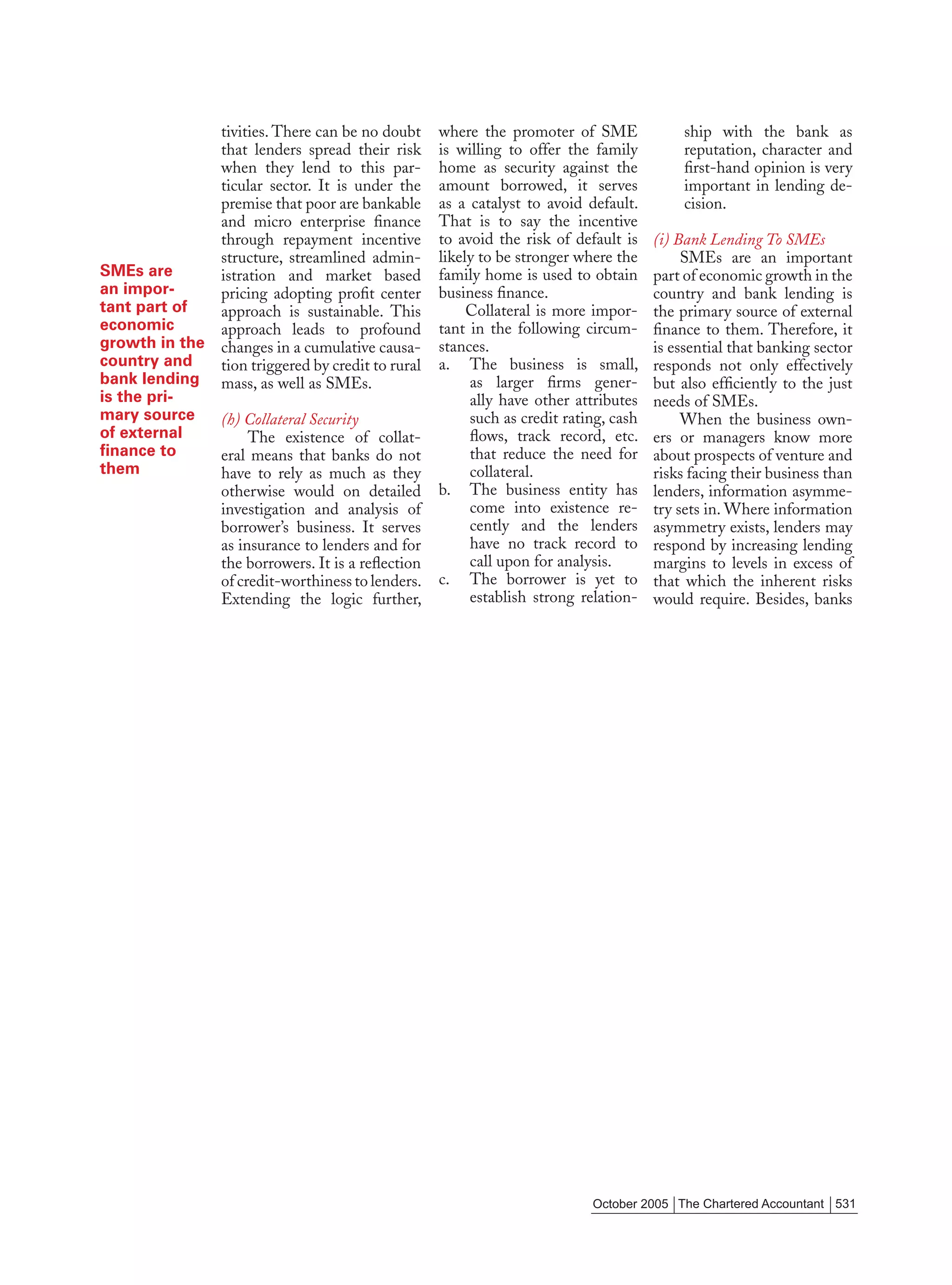 tivities. There can be no doubt     where the promoter of SME              ship with the bank as
              that lenders spread their risk      is willing to offer the family         reputation, character and
              when they lend to this par-         home as security against the           ﬁrst-hand opinion is very
              ticular sector. It is under the     amount borrowed, it serves             important in lending de-
              premise that poor are bankable      as a catalyst to avoid default.        cision.
              and micro enterprise ﬁnance         That is to say the incentive
              through repayment incentive         to avoid the risk of default is    (i) Bank Lending To SMEs
              structure, streamlined admin-       likely to be stronger where the         SMEs are an important
SMEs are      istration and market based          family home is used to obtain      part of economic growth in the
an impor-     pricing adopting proﬁt center       business ﬁnance.                   country and bank lending is
tant part of  approach is sustainable. This            Collateral is more impor-     the primary source of external
economic      approach leads to profound          tant in the following circum-      ﬁnance to them. Therefore, it
growth in the changes in a cumulative causa-      stances.                           is essential that banking sector
country and   tion triggered by credit to rural   a. The business is small,          responds not only effectively
bank lending mass, as well as SMEs.                    as larger ﬁrms gener-         but also efﬁciently to the just
is the pri-                                            ally have other attributes    needs of SMEs.
mary source   (h) Collateral Security                  such as credit rating, cash        When the business own-
of external        The existence of collat-            ﬂows, track record, etc.      ers or managers know more
ﬁnance to     eral means that banks do not             that reduce the need for      about prospects of venture and
them          have to rely as much as they             collateral.                   risks facing their business than
              otherwise would on detailed         b. The business entity has         lenders, information asymme-
              investigation and analysis of            come into existence re-       try sets in. Where information
              borrower’s business. It serves           cently and the lenders        asymmetry exists, lenders may
              as insurance to lenders and for          have no track record to       respond by increasing lending
              the borrowers. It is a reﬂection         call upon for analysis.       margins to levels in excess of
              of credit-worthiness to lenders.    c. The borrower is yet to          that which the inherent risks
              Extending the logic further,             establish strong relation-    would require. Besides, banks




                                                                          October 2005 The Chartered Accountant 531
 